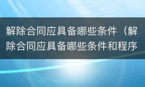 解除合同应具备哪些条件（解除合同应具备哪些条件和程序）