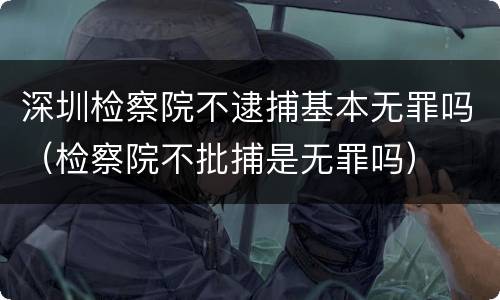 深圳检察院不逮捕基本无罪吗（检察院不批捕是无罪吗）