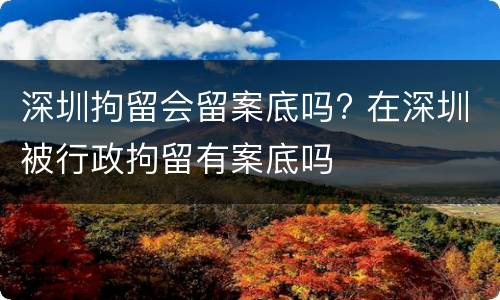 深圳拘留会留案底吗? 在深圳被行政拘留有案底吗