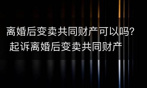 离婚后变卖共同财产可以吗？ 起诉离婚后变卖共同财产