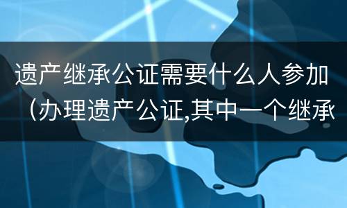 遗产继承公证需要什么人参加（办理遗产公证,其中一个继承人不能到现场）