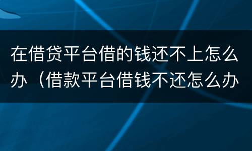在借贷平台借的钱还不上怎么办（借款平台借钱不还怎么办）