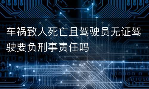 车祸致人死亡且驾驶员无证驾驶要负刑事责任吗