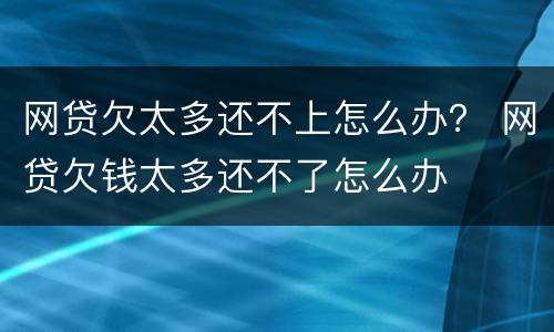 网贷欠太多还不上怎么办？ 网贷欠钱太多还不了怎么办