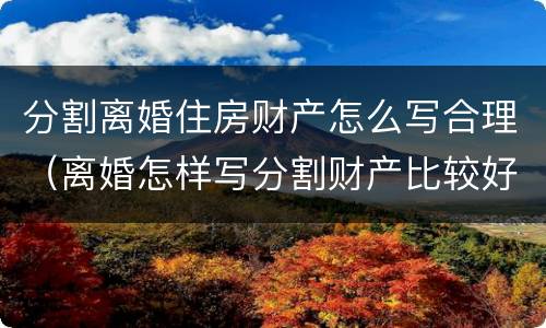 分割离婚住房财产怎么写合理（离婚怎样写分割财产比较好呢）