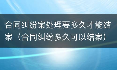 合同纠纷案处理要多久才能结案（合同纠纷多久可以结案）