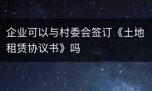 企业可以与村委会签订《土地租赁协议书》吗