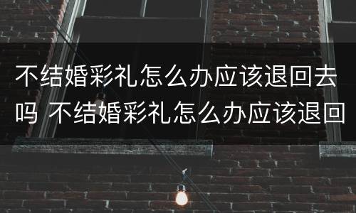 不结婚彩礼怎么办应该退回去吗 不结婚彩礼怎么办应该退回去吗男方