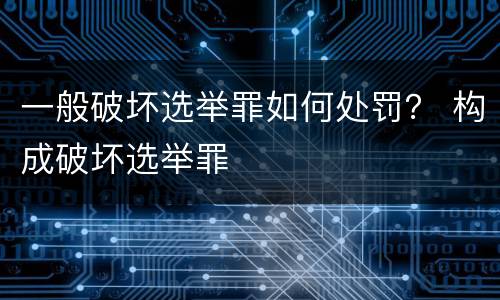 一般破坏选举罪如何处罚？ 构成破坏选举罪