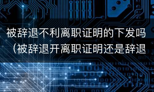 被辞退不利离职证明的下发吗（被辞退开离职证明还是辞退证明）