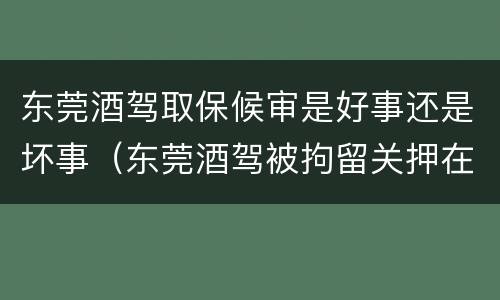 东莞酒驾取保候审是好事还是坏事（东莞酒驾被拘留关押在哪里）