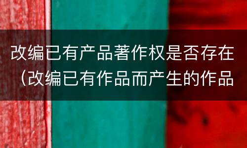 改编已有产品著作权是否存在（改编已有作品而产生的作品,其著作权由享有）