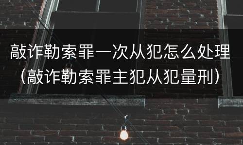 敲诈勒索罪一次从犯怎么处理（敲诈勒索罪主犯从犯量刑）