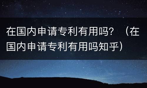 在国内申请专利有用吗？（在国内申请专利有用吗知乎）
