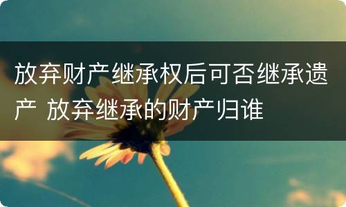 放弃财产继承权后可否继承遗产 放弃继承的财产归谁