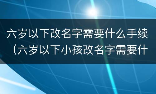 六岁以下改名字需要什么手续（六岁以下小孩改名字需要什么手续）