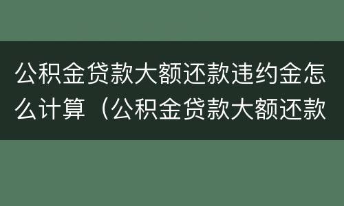 公积金贷款大额还款违约金怎么计算（公积金贷款大额还款违约金怎么计算出来的）