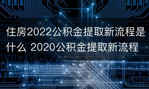 住房2022公积金提取新流程是什么 2020公积金提取新流程