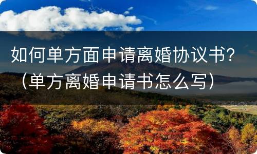如何单方面申请离婚协议书？（单方离婚申请书怎么写）