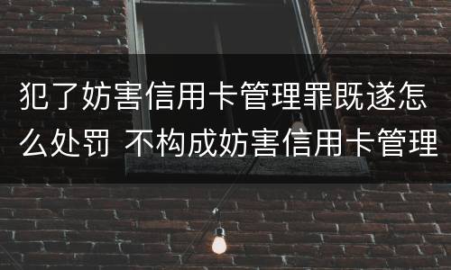 犯了妨害信用卡管理罪既遂怎么处罚 不构成妨害信用卡管理罪