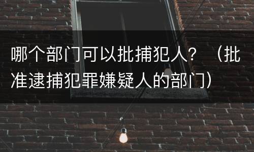哪个部门可以批捕犯人？（批准逮捕犯罪嫌疑人的部门）