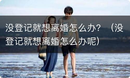 没登记就想离婚怎么办？（没登记就想离婚怎么办呢）