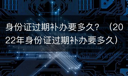 身份证过期补办要多久？（2022年身份证过期补办要多久）