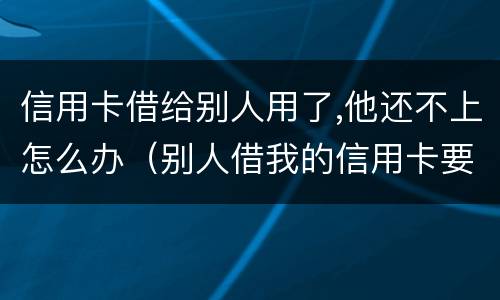 信用卡借给别人用了,他还不上怎么办（别人借我的信用卡要不来怎么办）