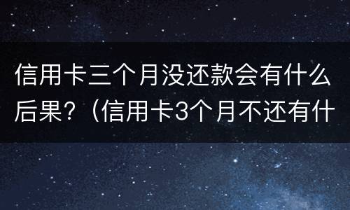 信用卡三个月没还款会有什么后果?（信用卡3个月不还有什么后果）