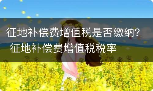 征地补偿费增值税是否缴纳？ 征地补偿费增值税税率