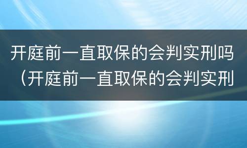 开庭前一直取保的会判实刑吗（开庭前一直取保的会判实刑吗）