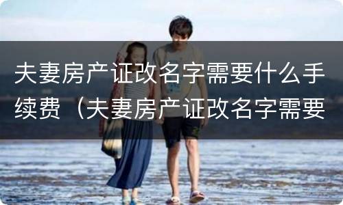 夫妻房产证改名字需要什么手续费（夫妻房产证改名字需要什么手续费和费用）