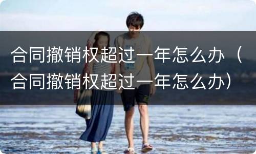 合同撤销权超过一年怎么办（合同撤销权超过一年怎么办）