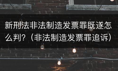 新刑法非法制造发票罪既遂怎么判?（非法制造发票罪追诉）