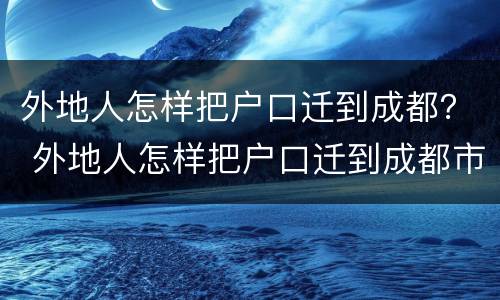 外地人怎样把户口迁到成都？ 外地人怎样把户口迁到成都市