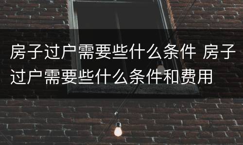 房子过户需要些什么条件 房子过户需要些什么条件和费用