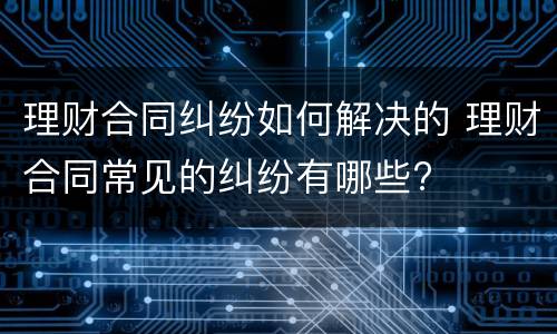 理财合同纠纷如何解决的 理财合同常见的纠纷有哪些?
