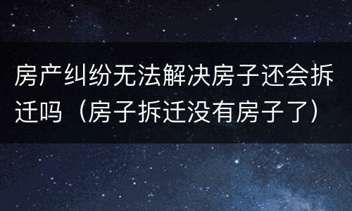 房产纠纷无法解决房子还会拆迁吗（房子拆迁没有房子了）