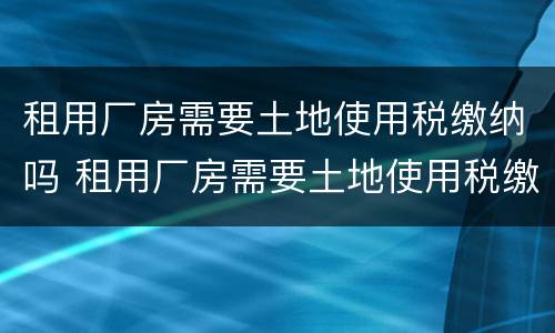租用厂房需要土地使用税缴纳吗 租用厂房需要土地使用税缴纳吗