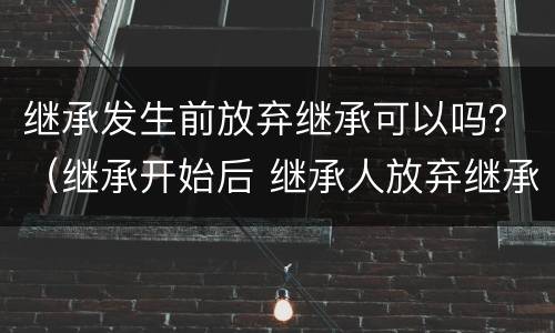 继承发生前放弃继承可以吗？（继承开始后 继承人放弃继承的）