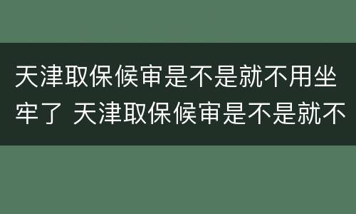 天津取保候审是不是就不用坐牢了 天津取保候审是不是就不用坐牢了呢