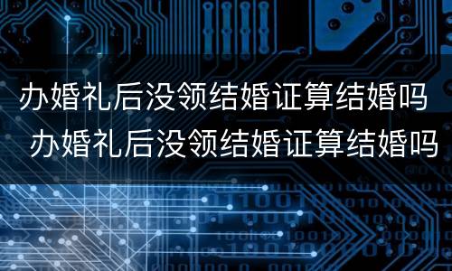 办婚礼后没领结婚证算结婚吗 办婚礼后没领结婚证算结婚吗知乎