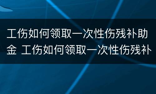 工伤如何领取一次性伤残补助金 工伤如何领取一次性伤残补助金金额