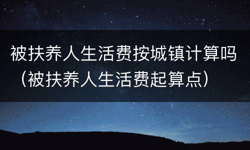 被扶养人生活费按城镇计算吗（被扶养人生活费起算点）