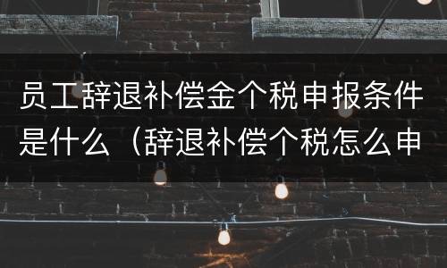 员工辞退补偿金个税申报条件是什么（辞退补偿个税怎么申报）