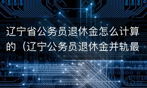 辽宁省公务员退休金怎么计算的（辽宁公务员退休金并轨最新消息）