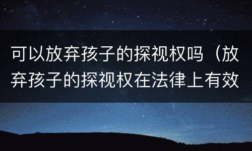 可以放弃孩子的探视权吗（放弃孩子的探视权在法律上有效吗）