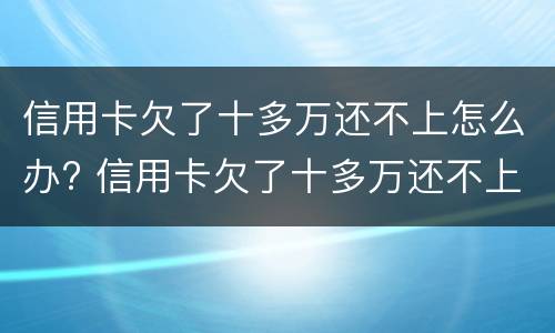 信用卡欠了十多万还不上怎么办? 信用卡欠了十多万还不上怎么办呀