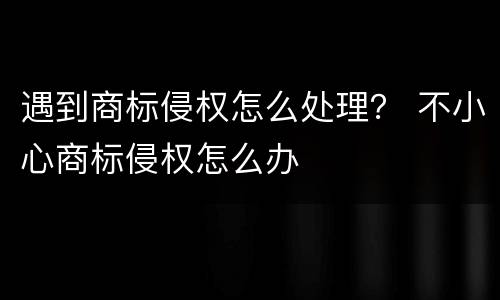 遇到商标侵权怎么处理？ 不小心商标侵权怎么办