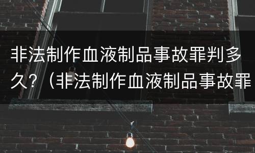 非法制作血液制品事故罪判多久?（非法制作血液制品事故罪判多久缓刑）